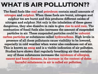 The fossil fuels like coal and petroleum contain small amounts of
nitrogen and sulphur. When these fuels are burnt, nitrogen and
sulphur too are burnt and this produces different oxides of
nitrogen and sulphur. Not only is the inhalation of these gases
dangerous, they also dissolve in rain to give rise to acid rain. The
combustion of fossil fuels also increases the amount of suspended
particles in air. These suspended particles could be unburnt
carbon particles or substances called hydrocarbons. High levels in
presence of all these pollutants cause visibility to be lowered,
especially in cold weather when water also condenses out of air.
This is known as smog and is a visible indication of air pollution.
Studies have shown that regularly breathing air that contains
any of these substances increases the incidence of allergies,
cancer and heart diseases. An increase in the content of these
harmful substances in air is called air pollution.
 