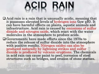  Acid rain is a rain that is unusually acidic, meaning that
it possesses elevated levels of hydrogen ions (low pH). It
can have harmful effects on plants, aquatic animals and
infrastructure. Acid rain is caused by emissions of sulfur
dioxide and nitrogen oxide, which react with the water
molecules in the atmosphere to produce acids.
 Governments have made efforts since the 1970s to
reduce the release of sulfur dioxide into the atmosphere
with positive results. Nitrogen oxides can also be
produced naturally by lightning strikes and sulfur
dioxide is produced by volcanic eruptions. The chemicals
in acid rain can cause paint to peel, corrosion of steel
structures such as bridges, and erosion of stone statues.
 