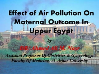 Effect of Air Pollution On
Maternal Outcome In
Upper Egypt
by
DR/ Ahmed Ali M. Nasr
Assistant Professor Of Obstetrics & Gynecology,
Faculty Of Medicine, Al–Azhar University
 