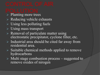 CONTROL OF AIR
POLLUTION
 Planting more trees
 Reducing vehicle exhausts
 Using less polluting fuels
 Using mass transport
 Removal of particulate matter using
electrostatic precipitator, cyclone filter, etc.
 Industrial area should be cited far away from
residential area.
 Suitable chemical methods applied to remove
hydrocarbons
 Multi stage combustion process – suggested to
remove oxides of nirogen
 