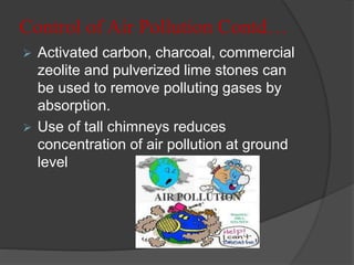 Control of Air Pollution Contd…
 Activated carbon, charcoal, commercial
zeolite and pulverized lime stones can
be used to remove polluting gases by
absorption.
 Use of tall chimneys reduces
concentration of air pollution at ground
level
 