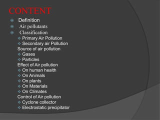 CONTENT
 Definition
 Air pollutants
 Classification
 Primary Air Pollution
 Secondary air Pollution
Source of air pollution
 Gases
 Particles
Effect of Air pollution
 On human health
 On Animals
 On plants
 On Materials
 On Climates
Control of Air pollution
 Cyclone collector
 Electrostatic precipitator
 