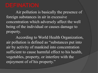 DEFINATION
Air pollution is basically the presence of
foreign substances in air in excessive
concentration which adversely affect the well
being of the individual or causes damage to
property.
According to World Health Organization,
air pollution is defined as “substances put into
air by activity of mankind into concentration
sufficient to cause harmful effect to his health,
vegetables, property, or interfere with the
enjoyment of of his property.”
 