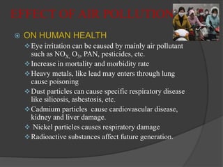 EFFECT OF AIR POLLUTION
 ON HUMAN HEALTH
Eye irritation can be caused by mainly air pollutant
such as NOX, O3, PAN, pesticides, etc.
Increase in mortality and morbidity rate
Heavy metals, like lead may enters through lung
cause poisoning
Dust particles can cause specific respiratory disease
like silicosis, asbestosis, etc.
Cadmium particles cause cardiovascular disease,
kidney and liver damage.
 Nickel particles causes respiratory damage
Radioactive substances affect future generation.
 