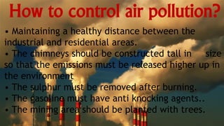 How to control air pollution?
• Maintaining a healthy distance between the
industrial and residential areas.
• The chimneys should be constructed tall in size
so that the emissions must be released higher up in
the environment
• The sulphur must be removed after burning.
• The gasoline must have anti knocking agents..
• The mining area should be planted with trees.
 