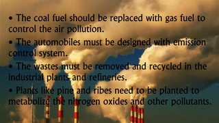 • The coal fuel should be replaced with gas fuel to
control the air pollution.
• The automobiles must be designed with emission
control system.
• The wastes must be removed and recycled in the
industrial plants and refineries.
• Plants like pine and ribes need to be planted to
metabolize the nitrogen oxides and other pollutants.
 