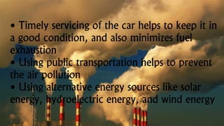 • Timely servicing of the car helps to keep it in
a good condition, and also minimizes fuel
exhaustion
• Using public transportation helps to prevent
the air pollution
• Using alternative energy sources like solar
energy, hydroelectric energy, and wind energy
 