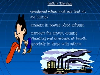 Sulfur DioxideSulfur Dioxide
•produced when coal and fuel oil
are burned
•present in power plant exhaust
•narrows the airway, causing
wheezing and shortness of breath,
especially in those with asthma
 