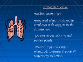 Nitrogen DioxideNitrogen Dioxide
•reddish, brown gas
•produced when nitric oxide
combines with oxygen in the
atmosphere
•present in car exhaust and
power plants
•affects lungs and causes
wheezing; increases chance of
respiratory infection
 