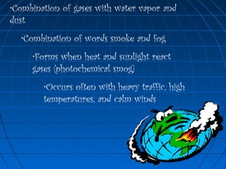 •Combination of gases with water vapor and
dust
•Combination of words smoke and fog
•Forms when heat and sunlight react
gases (photochemical smog)
•Occurs often with heavy traffic, high
temperatures, and calm winds
 
