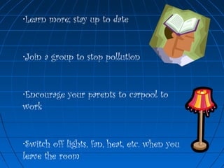 •Learn more; stay up to date
•Join a group to stop pollution
•Encourage your parents to carpool to
work
•Switch off lights, fan, heat, etc. when you
leave the room
 