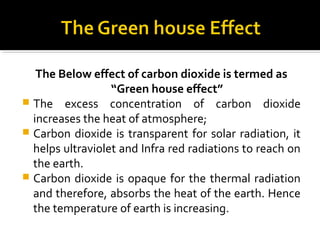 The Below effect of carbon dioxide is termed as
“Green house effect”
 The excess concentration of carbon dioxide
increases the heat of atmosphere;
 Carbon dioxide is transparent for solar radiation, it
helps ultraviolet and Infra red radiations to reach on
the earth.
 Carbon dioxide is opaque for the thermal radiation
and therefore, absorbs the heat of the earth. Hence
the temperature of earth is increasing.
 