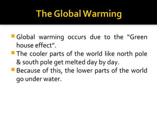  Global warming occurs due to the “Green
house effect”.
 The cooler parts of the world like north pole
& south pole get melted day by day.
 Because of this, the lower parts of the world
go under water.
 
