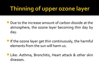  Due to the increase amount of carbon dioxide at the
atmosphere, the ozone layer becoming thin day by
day.
 If the ozone layer get thin continuously, the harmful
elements from the sun will harm us.
 Like: Asthma, Bronchitis, Heart attack & other skin
diseases.
 
