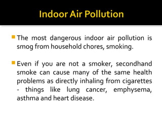  The most dangerous indoor air pollution is
smog from household chores, smoking.
 Even if you are not a smoker, secondhand
smoke can cause many of the same health
problems as directly inhaling from cigarettes
- things like lung cancer, emphysema,
asthma and heart disease.
 