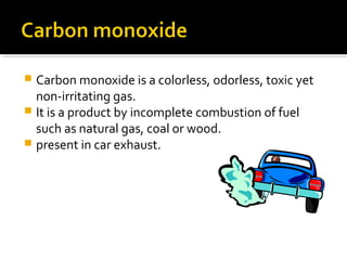  Carbon monoxide is a colorless, odorless, toxic yet
non-irritating gas.
 It is a product by incomplete combustion of fuel
such as natural gas, coal or wood.
 present in car exhaust.
 