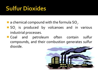  a chemical compound with the formula SO2.
 SO2 is produced by volcanoes and in various
industrial processes.
 Coal and petroleum often contain sulfur
compounds, and their combustion generates sulfur
dioxide.
 
