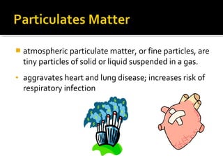  atmospheric particulate matter, or fine particles, are
tiny particles of solid or liquid suspended in a gas.
• aggravates heart and lung disease; increases risk of
respiratory infection
 