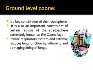  is a key constituent of the troposphere.
 It is also an important constituent of
certain regions of the stratosphere
commonly known as the Ozone layer.
 irritate respiratory system and asthma;
reduces lung function by inflaming and
damaging lining of lungs.
 