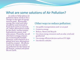 What are some solutions of Air Pollution?
In order to help reduce air
pollution there needs to be a
change in the type of energy
sources used. Renewable
energy like wind and tides
should be used instead of
fossil fuels such as coal and
oil. Other alternatives could
be bio-fuels, nuclear power,
hydroelectric power, and
solar power. Presently, not all
alternative energy sources
are economically feasible.
However, with research on a
global level new alternatives
could be created. All efforts
need to be taken to reduce
air pollution for the future of
all human, animal and plant
life on Earth.
 Use public transportation and/ or car pool
 Conserve energy
 Reduce, Reuse and Recycle
 Use clean energy resources such as solar, wind and
geothermal
 Use energy efficient devices such as CFL light
 Use electric vehicles
Other ways to reduce pollution:
 