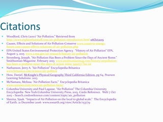 Citations
 Woodford, Chris (2010) “Air Pollution.” Retrieved from
http://www.explainthatstuff.com/air-pollution-introduction.html 06Oct2015
 Causes, Effects and Solutions of Air Pollution-Conserve www.conserve-energy-
future.com/causes-effects-solutions-of-air-pollution.php
 EPA United States Environmental Protection Agency. “History of Air Pollution” EPA,
August 3, 2015 www.2.epa.gov/air-research/history-air-pollution
 Stromberg, Joseph. “Air Pollution Has Been a Problem Since the Days of Ancient Rome.”
Smithsonian Magazine. February 2013 www.smithsonianmag.com/history/airpollution-
has-been-a-problem-since-the-days-of-acient-rome-395057/?no-ist
 Nathanson, Jerry A. “Air Pollution” Encyclopedia Britanica
www.britanica.com/science/air-polltion
 Hess, Daniel. McKnight’s Physical Geography Third California Edition. pg 64, Pearson
Learning Solutions: 2013
 McNamara, Melissa. “Air Pollution Facts.” Encyclopedia Britanica
www.cusnews.com/news/air-pollution-facts/
 Columbia University and Paul Lagasse. “Air Pollution” The Columbia University
Encyclopedia New York:Columbia University Press, 2015. Credo Reference. Web 7 Oct
2015 – Search.credoreference.com/content/topic/air_pollution
 Slanina, Sjaak. “Impacts of Air Pollution on the local to global scale.” The Encyclopedia
of Earth. 21 December 2006 www.eoearth.org/view/Article/153779
 