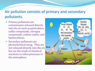 Air pollution consists of primary and secondary
pollutants.
 Primary pollutants are
contaminates released directly
into the air such as particulates,
sulfur compounds, nitrogen
compounds, carbon oxides, and
hydrocarbons.
 Secondary pollutants are
photochemical smog. They are
not released directly into the air,
but are the result of chemical
reactions or other processes in
the atmosphere.
 