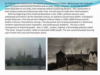 Air Pollution has impacted our atmosphere since the Roman Empire. Methane gas was produced
from the Roman domesticated livestock such as cows, sheep, and goats. As the Han Dynasty in
China expanded its rice fields, they harbored methane producing bacteria. Also, blacksmiths in
both empires produced methane gas when they burned wood to make their metal weapons.
With the beginning of the Industrial Revolution in the 1700’s, pollution became more
widespread and intense. By the twentieth century, air pollution caused many deaths. Including 63
people killed over a five-day period in Belgium’s Meuse Valley in 1930; 6,000 illnesses and 20
deaths in Donora, Pennsylvania, during a five day period. Due to being enveloped in a lethal haze,
residents experienced severe respiratory and cardiovascular problems. This was a harsh
consequence of industrial growth. Also, in 1952, London, England, a thick deadly pollution called
“The Great Smog of London”, killed an estimated 4,000 people. This was caused by people burning
coal in home fires and coal-fired power plants.
 