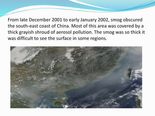 From late December 2001 to early January 2002, smog obscured
the south-east coast of China. Most of this area was covered by a
thick grayish shroud of aerosol pollution. The smog was so thick it
was difficult to see the surface in some regions.
 