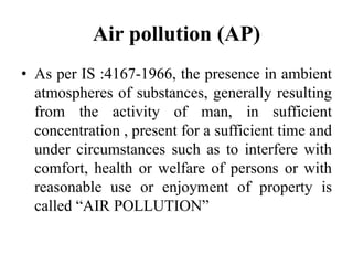 Air pollution (AP)
• As per IS :4167-1966, the presence in ambient
atmospheres of substances, generally resulting
from the activity of man, in sufficient
concentration , present for a sufficient time and
under circumstances such as to interfere with
comfort, health or welfare of persons or with
reasonable use or enjoyment of property is
called “AIR POLLUTION”
 