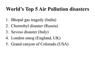 World’s Top 5 Air Pollution disasters
1. Bhopal gas tragedy (India)
2. Chernobyl disaster (Russia)
3. Seveso disaster (Italy)
4. London smog (England, UK)
5. Grand canyon of Colorado (USA)
 