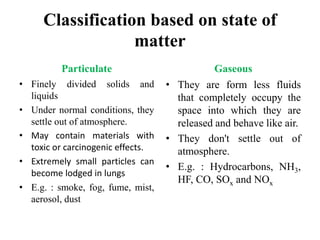 Classification based on state of
matter
Particulate
• Finely divided solids and
liquids
• Under normal conditions, they
settle out of atmosphere.
• May contain materials with
toxic or carcinogenic effects.
• Extremely small particles can
become lodged in lungs
• E.g. : smoke, fog, fume, mist,
aerosol, dust
Gaseous
• They are form less fluids
that completely occupy the
space into which they are
released and behave like air.
• They don't settle out of
atmosphere.
• E.g. : Hydrocarbons, NH3,
HF, CO, SOx and NOx
 