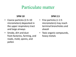 Particulate matter
SPM 10
• Coarse particles (2.5–10
micrometers) deposited in
the upper respiratory tract
and large airways
• Smoke, dirt and dust
from factories, farming, and
roads, mold, spores, and
pollen
SPM 2.5
• Fine particles (< 2.5
micrometers) may reach
terminal bronchioles and
alveoli
• Toxic organic compounds,
heavy metals
 