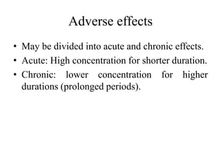 Adverse effects
• May be divided into acute and chronic effects.
• Acute: High concentration for shorter duration.
• Chronic: lower concentration for higher
durations (prolonged periods).
 