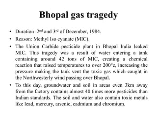 Bhopal gas tragedy
• Duration :2nd and 3rd of December, 1984.
• Reason: Methyl Iso cyanate (MIC).
• The Union Carbide pesticide plant in Bhopal India leaked
MIC. This tragedy was a result of water entering a tank
containing around 42 tons of MIC, creating a chemical
reaction that raised temperatures to over 200°c, increasing the
pressure making the tank vent the toxic gas which caught in
the Northwesterly wind passing over Bhopal.
• To this day, groundwater and soil in areas even 3km away
from the factory contains almost 40 times more pesticides than
Indian standards. The soil and water also contain toxic metals
like lead, mercury, arsenic, cadmium and chromium.
 