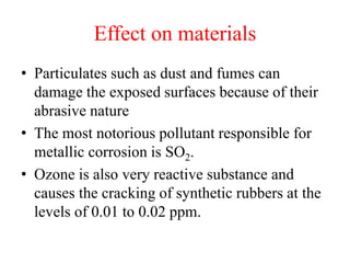 Effect on materials
• Particulates such as dust and fumes can
damage the exposed surfaces because of their
abrasive nature
• The most notorious pollutant responsible for
metallic corrosion is SO2.
• Ozone is also very reactive substance and
causes the cracking of synthetic rubbers at the
levels of 0.01 to 0.02 ppm.
 