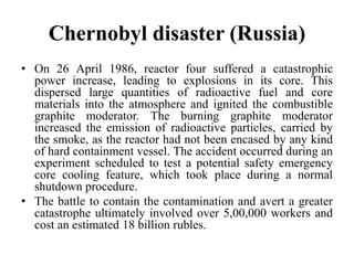 Chernobyl disaster (Russia)
• On 26 April 1986, reactor four suffered a catastrophic
power increase, leading to explosions in its core. This
dispersed large quantities of radioactive fuel and core
materials into the atmosphere and ignited the combustible
graphite moderator. The burning graphite moderator
increased the emission of radioactive particles, carried by
the smoke, as the reactor had not been encased by any kind
of hard containment vessel. The accident occurred during an
experiment scheduled to test a potential safety emergency
core cooling feature, which took place during a normal
shutdown procedure.
• The battle to contain the contamination and avert a greater
catastrophe ultimately involved over 5,00,000 workers and
cost an estimated 18 billion rubles.
 