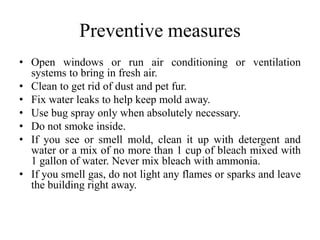 Preventive measures
• Open windows or run air conditioning or ventilation
systems to bring in fresh air.
• Clean to get rid of dust and pet fur.
• Fix water leaks to help keep mold away.
• Use bug spray only when absolutely necessary.
• Do not smoke inside.
• If you see or smell mold, clean it up with detergent and
water or a mix of no more than 1 cup of bleach mixed with
1 gallon of water. Never mix bleach with ammonia.
• If you smell gas, do not light any flames or sparks and leave
the building right away.
 