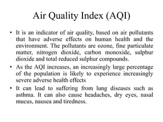 Air Quality Index (AQI)
• It is an indicator of air quality, based on air pollutants
that have adverse effects on human health and the
environment. The pollutants are ozone, fine particulate
matter, nitrogen dioxide, carbon monoxide, sulphur
dioxide and total reduced sulphur compounds.
• As the AQI increases, an increasingly large percentage
of the population is likely to experience increasingly
severe adverse health effects
• It can lead to suffering from lung diseases such as
asthma. It can also cause headaches, dry eyes, nasal
mucus, nausea and tiredness.
 