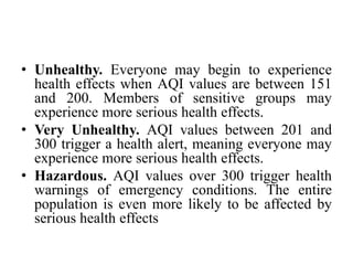 • Unhealthy. Everyone may begin to experience
health effects when AQI values are between 151
and 200. Members of sensitive groups may
experience more serious health effects.
• Very Unhealthy. AQI values between 201 and
300 trigger a health alert, meaning everyone may
experience more serious health effects.
• Hazardous. AQI values over 300 trigger health
warnings of emergency conditions. The entire
population is even more likely to be affected by
serious health effects
 