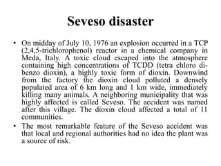 Seveso disaster
• On midday of July 10, 1976 an explosion occurred in a TCP
(2,4,5-trichlorophenol) reactor in a chemical company in
Meda, Italy. A toxic cloud escaped into the atmosphere
containing high concentrations of TCDD (tetra chloro di-
benzo dioxin), a highly toxic form of dioxin. Downwind
from the factory the dioxin cloud polluted a densely
populated area of 6 km long and 1 km wide, immediately
killing many animals. A neighboring municipality that was
highly affected is called Seveso. The accident was named
after this village. The dioxin cloud affected a total of 11
communities.
• The most remarkable feature of the Seveso accident was
that local and regional authorities had no idea the plant was
a source of risk.
 