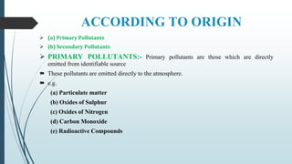 ACCORDING TO ORIGIN
 (a) Primary Pollutants
 (b) Secondary Pollutants
 PRIMARY POLLUTANTS:- Primary pollutants are those which are directly
emitted from identifiable source
 These pollutants are emitted directly to the atmosphere.
 e.g.
(a) Particulate matter
(b) Oxides of Sulphur
(c) Oxides of Nitrogen
(d) Carbon Monoxide
(e) Radioactive Compounds
 