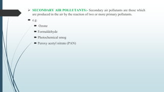  SECONDARY AIR POLLUTANTS:- Secondary air pollutants are those which
are produced in the air by the reaction of two or more primary pollutants.
 e.g.
 Ozone
 Formaldehyde
 Photochemical smog
 Peroxy acetyl nitrate (PAN)
 