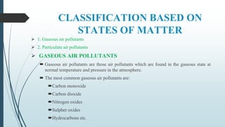 CLASSIFICATION BASED ON
STATES OF MATTER
 1. Gaseous air pollutants
 2. Particulate air pollutants
 GASEOUS AIR POLLUTANTS
 Gaseous air pollutants are those air pollutants which are found in the gaseous state at
normal temperature and pressure in the atmosphere.
 The most common gaseous air pollutants are:
Carbon monoxide
Carbon dioxide
Nitrogen oxides
Sulpher oxides
Hydrocarbons etc.
 