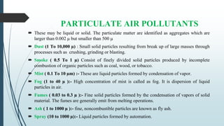 PARTICULATE AIR POLLUTANTS
 These may be liquid or solid. The particulate matter are identified as aggregates which are
larger than 0.002 µ but smaller than 500 µ
 Dust (1 To 10,000 µ) : Small solid particles resulting from break up of large masses through
processes such as crushing, grinding or blasting.
 Smoke ( 0.5 To 1 µ) Consist of finely divided solid particles produced by incomplete
combustion of organic particles such as coal, wood, or tobacco.
 Mist ( 0.1 To 10 µm) :- These are liquid particles formed by condensation of vapor.
 Fog (1 to 40 µ ):- High concentration of mist is called as fog. It is dispersion of liquid
particles in air.
 Fumes ( 0.03 to 0.3 µ ):- Fine solid particles formed by the condensation of vapors of solid
material. The fumes are generally emit from melting operations.
 Ash ( 1 to 1000 µ ):- fine, noncombustible particles are known as fly ash.
 Spray (10 to 1000 µ):- Liquid particles formed by automation.
 