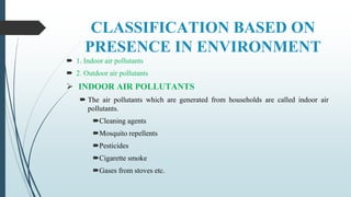 CLASSIFICATION BASED ON
PRESENCE IN ENVIRONMENT
 1. Indoor air pollutants
 2. Outdoor air pollutants
 INDOOR AIR POLLUTANTS
 The air pollutants which are generated from households are called indoor air
pollutants.
Cleaning agents
Mosquito repellents
Pesticides
Cigarette smoke
Gases from stoves etc.
 