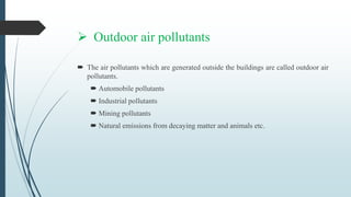  Outdoor air pollutants
 The air pollutants which are generated outside the buildings are called outdoor air
pollutants.
 Automobile pollutants
 Industrial pollutants
 Mining pollutants
 Natural emissions from decaying matter and animals etc.
 