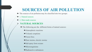 SOURCES OF AIR POLLUTION
 The sources of air pollution may be classified into two groups:
 1. Natural sources
 2. Man made sources
 NATURAL SOURCES
 The following are the different forms of natural sources:
Atmospheric reactions
Volcanic eruptions
Forest fires
Dust storms, electric storms
Salt spray form oceans
Microorganisms
Radioactive substances
 