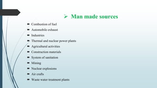  Man made sources
 Combustion of fuel
 Automobile exhaust
 Industries
 Thermal and nuclear power plants
 Agricultural activities
 Construction materials
 System of sanitation
 Mining
 Nuclear explosions
 Air crafts
 Waste water treatment plants
 