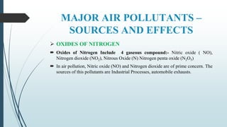 MAJOR AIR POLLUTANTS –
SOURCES AND EFFECTS
 OXIDES OF NITROGEN
 Oxides of Nitrogen Include 4 gaseous compound:- Nitric oxide ( NO),
Nitrogen dioxide (NO2), Nitrous Oxide (N) Nitrogen penta oxide (N2O5)
 In air pollution, Nitric oxide (NO) and Nitrogen dioxide are of prime concern. The
sources of this pollutants are Industrial Processes, automobile exhausts.
 