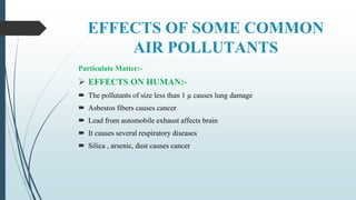 EFFECTS OF SOME COMMON
AIR POLLUTANTS
Particulate Matter:-
 EFFECTS ON HUMAN:-
 The pollutants of size less than 1 µ causes lung damage
 Asbestos fibers causes cancer
 Lead from automobile exhaust affects brain
 It causes several respiratory diseases
 Silica , arsenic, dust causes cancer
 